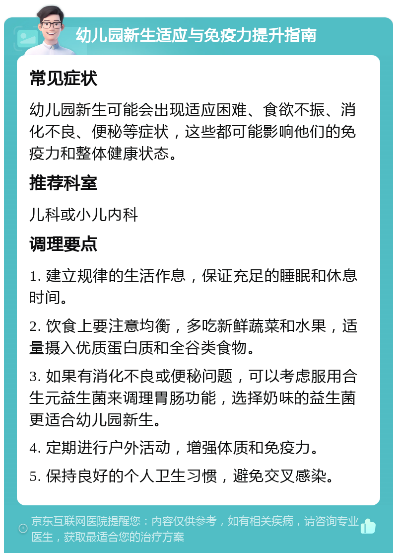 幼儿园新生适应与免疫力提升指南 常见症状 幼儿园新生可能会出现适应困难、食欲不振、消化不良、便秘等症状，这些都可能影响他们的免疫力和整体健康状态。 推荐科室 儿科或小儿内科 调理要点 1. 建立规律的生活作息，保证充足的睡眠和休息时间。 2. 饮食上要注意均衡，多吃新鲜蔬菜和水果，适量摄入优质蛋白质和全谷类食物。 3. 如果有消化不良或便秘问题，可以考虑服用合生元益生菌来调理胃肠功能，选择奶味的益生菌更适合幼儿园新生。 4. 定期进行户外活动，增强体质和免疫力。 5. 保持良好的个人卫生习惯，避免交叉感染。