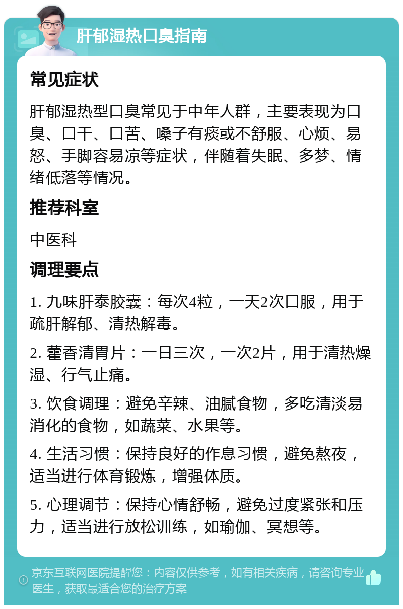 肝郁湿热口臭指南 常见症状 肝郁湿热型口臭常见于中年人群，主要表现为口臭、口干、口苦、嗓子有痰或不舒服、心烦、易怒、手脚容易凉等症状，伴随着失眠、多梦、情绪低落等情况。 推荐科室 中医科 调理要点 1. 九味肝泰胶囊：每次4粒，一天2次口服，用于疏肝解郁、清热解毒。 2. 藿香清胃片：一日三次，一次2片，用于清热燥湿、行气止痛。 3. 饮食调理：避免辛辣、油腻食物，多吃清淡易消化的食物，如蔬菜、水果等。 4. 生活习惯：保持良好的作息习惯，避免熬夜，适当进行体育锻炼，增强体质。 5. 心理调节：保持心情舒畅，避免过度紧张和压力，适当进行放松训练，如瑜伽、冥想等。