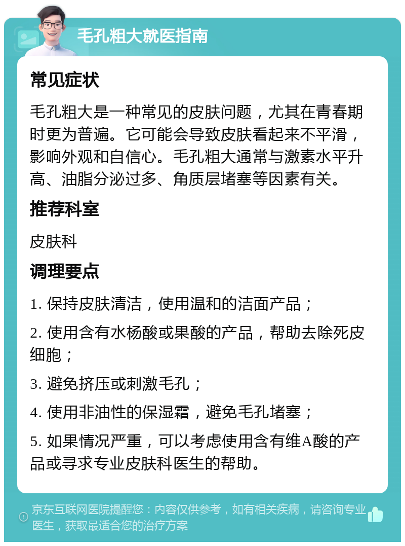 毛孔粗大就医指南 常见症状 毛孔粗大是一种常见的皮肤问题，尤其在青春期时更为普遍。它可能会导致皮肤看起来不平滑，影响外观和自信心。毛孔粗大通常与激素水平升高、油脂分泌过多、角质层堵塞等因素有关。 推荐科室 皮肤科 调理要点 1. 保持皮肤清洁，使用温和的洁面产品； 2. 使用含有水杨酸或果酸的产品，帮助去除死皮细胞； 3. 避免挤压或刺激毛孔； 4. 使用非油性的保湿霜，避免毛孔堵塞； 5. 如果情况严重，可以考虑使用含有维A酸的产品或寻求专业皮肤科医生的帮助。