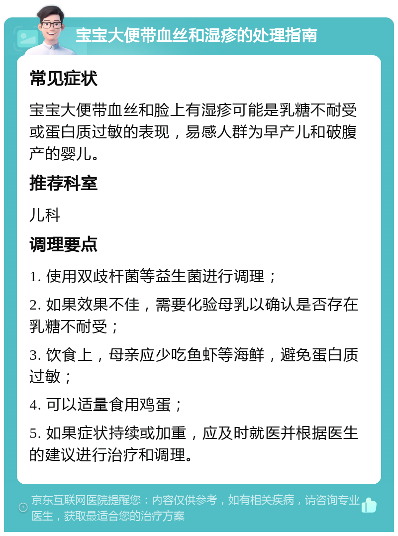 宝宝大便带血丝和湿疹的处理指南 常见症状 宝宝大便带血丝和脸上有湿疹可能是乳糖不耐受或蛋白质过敏的表现，易感人群为早产儿和破腹产的婴儿。 推荐科室 儿科 调理要点 1. 使用双歧杆菌等益生菌进行调理； 2. 如果效果不佳，需要化验母乳以确认是否存在乳糖不耐受； 3. 饮食上，母亲应少吃鱼虾等海鲜，避免蛋白质过敏； 4. 可以适量食用鸡蛋； 5. 如果症状持续或加重，应及时就医并根据医生的建议进行治疗和调理。