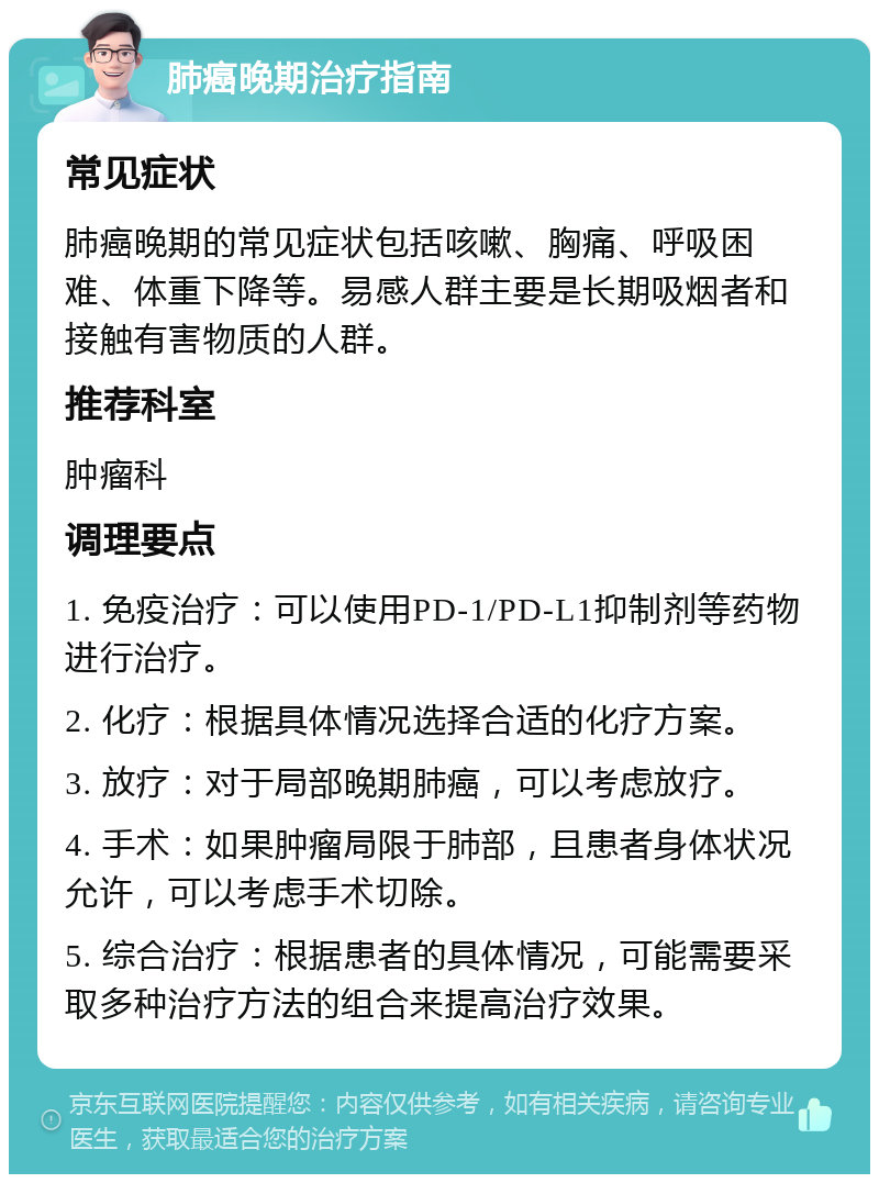 肺癌晚期治疗指南 常见症状 肺癌晚期的常见症状包括咳嗽、胸痛、呼吸困难、体重下降等。易感人群主要是长期吸烟者和接触有害物质的人群。 推荐科室 肿瘤科 调理要点 1. 免疫治疗：可以使用PD-1/PD-L1抑制剂等药物进行治疗。 2. 化疗：根据具体情况选择合适的化疗方案。 3. 放疗：对于局部晚期肺癌，可以考虑放疗。 4. 手术：如果肿瘤局限于肺部，且患者身体状况允许，可以考虑手术切除。 5. 综合治疗：根据患者的具体情况，可能需要采取多种治疗方法的组合来提高治疗效果。