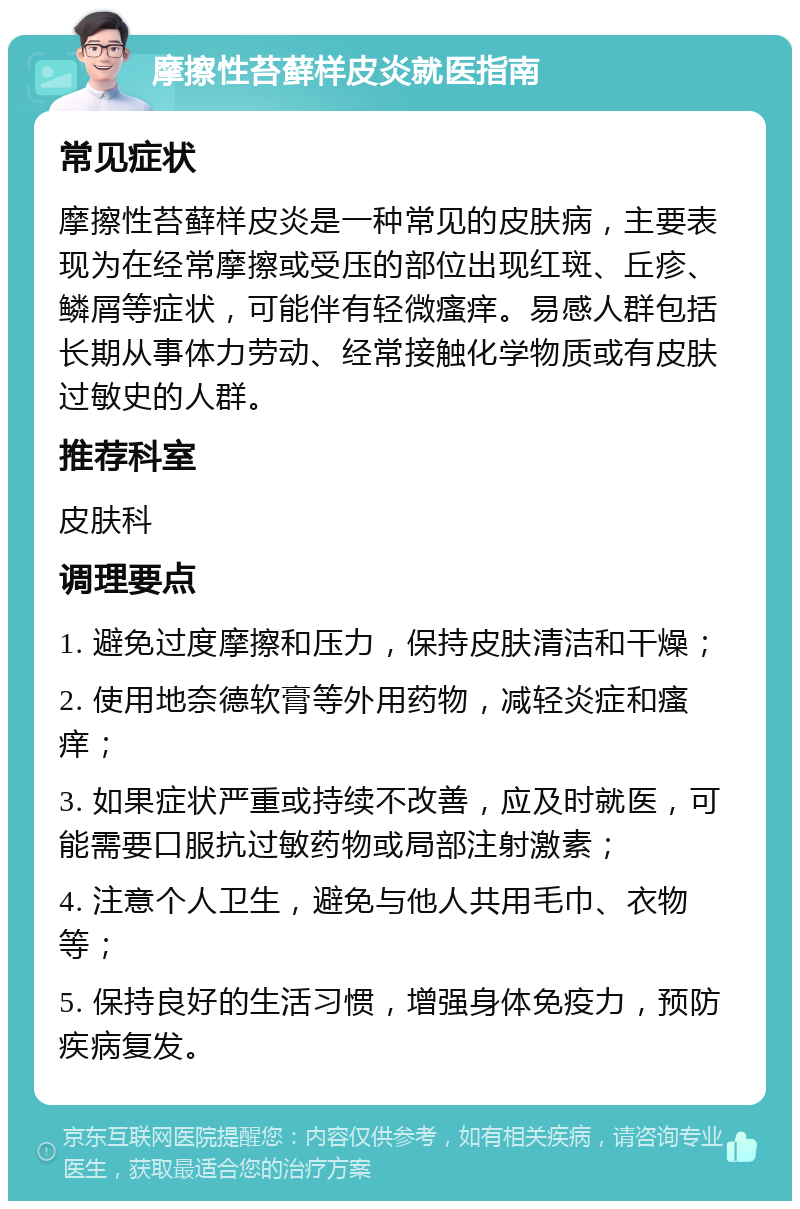 摩擦性苔藓样皮炎就医指南 常见症状 摩擦性苔藓样皮炎是一种常见的皮肤病，主要表现为在经常摩擦或受压的部位出现红斑、丘疹、鳞屑等症状，可能伴有轻微瘙痒。易感人群包括长期从事体力劳动、经常接触化学物质或有皮肤过敏史的人群。 推荐科室 皮肤科 调理要点 1. 避免过度摩擦和压力，保持皮肤清洁和干燥； 2. 使用地奈德软膏等外用药物，减轻炎症和瘙痒； 3. 如果症状严重或持续不改善，应及时就医，可能需要口服抗过敏药物或局部注射激素； 4. 注意个人卫生，避免与他人共用毛巾、衣物等； 5. 保持良好的生活习惯，增强身体免疫力，预防疾病复发。