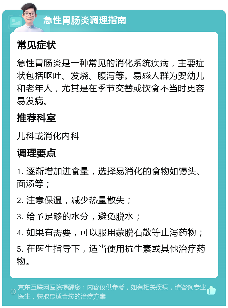 急性胃肠炎调理指南 常见症状 急性胃肠炎是一种常见的消化系统疾病，主要症状包括呕吐、发烧、腹泻等。易感人群为婴幼儿和老年人，尤其是在季节交替或饮食不当时更容易发病。 推荐科室 儿科或消化内科 调理要点 1. 逐渐增加进食量，选择易消化的食物如馒头、面汤等； 2. 注意保温，减少热量散失； 3. 给予足够的水分，避免脱水； 4. 如果有需要，可以服用蒙脱石散等止泻药物； 5. 在医生指导下，适当使用抗生素或其他治疗药物。