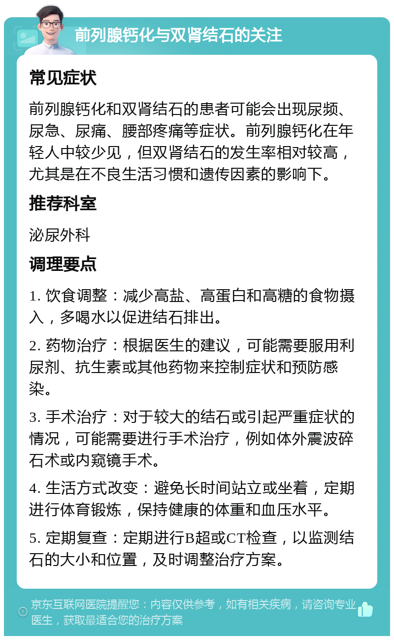 前列腺钙化与双肾结石的关注 常见症状 前列腺钙化和双肾结石的患者可能会出现尿频、尿急、尿痛、腰部疼痛等症状。前列腺钙化在年轻人中较少见，但双肾结石的发生率相对较高，尤其是在不良生活习惯和遗传因素的影响下。 推荐科室 泌尿外科 调理要点 1. 饮食调整：减少高盐、高蛋白和高糖的食物摄入，多喝水以促进结石排出。 2. 药物治疗：根据医生的建议，可能需要服用利尿剂、抗生素或其他药物来控制症状和预防感染。 3. 手术治疗：对于较大的结石或引起严重症状的情况，可能需要进行手术治疗，例如体外震波碎石术或内窥镜手术。 4. 生活方式改变：避免长时间站立或坐着，定期进行体育锻炼，保持健康的体重和血压水平。 5. 定期复查：定期进行B超或CT检查，以监测结石的大小和位置，及时调整治疗方案。