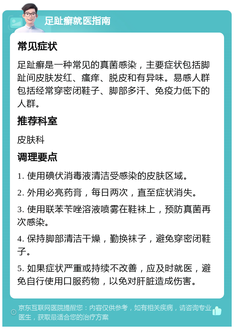 足趾癣就医指南 常见症状 足趾癣是一种常见的真菌感染，主要症状包括脚趾间皮肤发红、瘙痒、脱皮和有异味。易感人群包括经常穿密闭鞋子、脚部多汗、免疫力低下的人群。 推荐科室 皮肤科 调理要点 1. 使用碘伏消毒液清洁受感染的皮肤区域。 2. 外用必亮药膏，每日两次，直至症状消失。 3. 使用联苯苄唑溶液喷雾在鞋袜上，预防真菌再次感染。 4. 保持脚部清洁干燥，勤换袜子，避免穿密闭鞋子。 5. 如果症状严重或持续不改善，应及时就医，避免自行使用口服药物，以免对肝脏造成伤害。