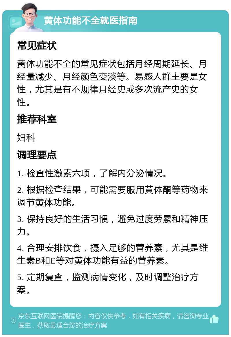 黄体功能不全就医指南 常见症状 黄体功能不全的常见症状包括月经周期延长、月经量减少、月经颜色变淡等。易感人群主要是女性，尤其是有不规律月经史或多次流产史的女性。 推荐科室 妇科 调理要点 1. 检查性激素六项，了解内分泌情况。 2. 根据检查结果，可能需要服用黄体酮等药物来调节黄体功能。 3. 保持良好的生活习惯，避免过度劳累和精神压力。 4. 合理安排饮食，摄入足够的营养素，尤其是维生素B和E等对黄体功能有益的营养素。 5. 定期复查，监测病情变化，及时调整治疗方案。