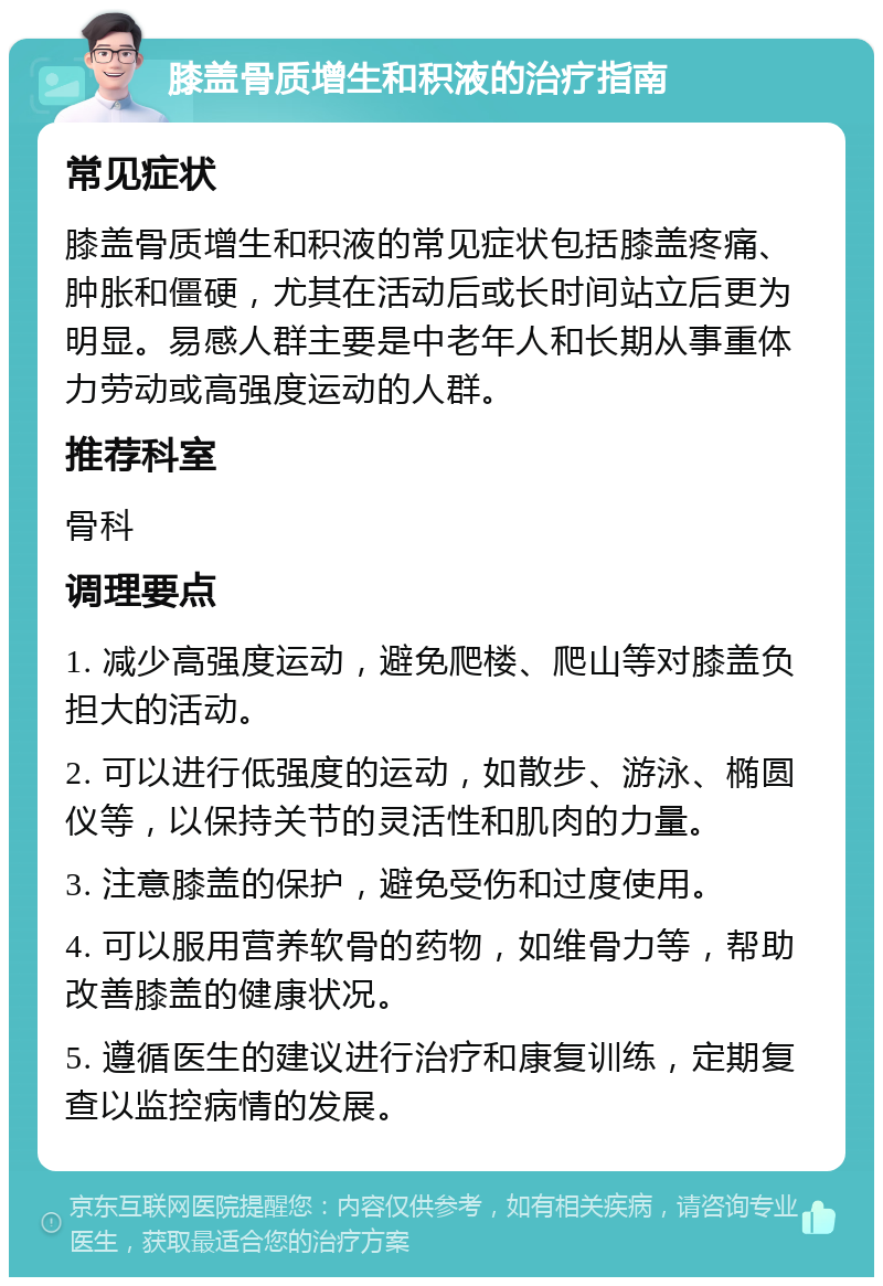 膝盖骨质增生和积液的治疗指南 常见症状 膝盖骨质增生和积液的常见症状包括膝盖疼痛、肿胀和僵硬，尤其在活动后或长时间站立后更为明显。易感人群主要是中老年人和长期从事重体力劳动或高强度运动的人群。 推荐科室 骨科 调理要点 1. 减少高强度运动，避免爬楼、爬山等对膝盖负担大的活动。 2. 可以进行低强度的运动，如散步、游泳、椭圆仪等，以保持关节的灵活性和肌肉的力量。 3. 注意膝盖的保护，避免受伤和过度使用。 4. 可以服用营养软骨的药物，如维骨力等，帮助改善膝盖的健康状况。 5. 遵循医生的建议进行治疗和康复训练，定期复查以监控病情的发展。