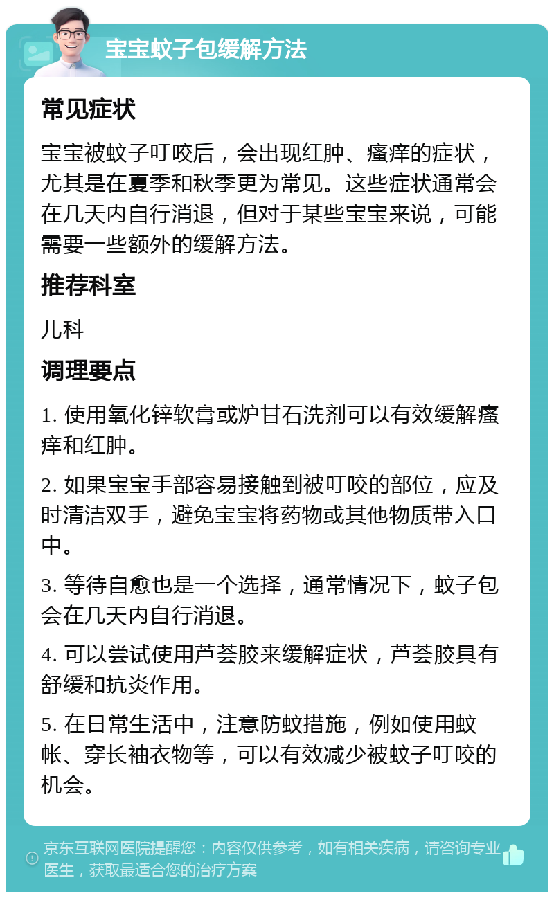 宝宝蚊子包缓解方法 常见症状 宝宝被蚊子叮咬后，会出现红肿、瘙痒的症状，尤其是在夏季和秋季更为常见。这些症状通常会在几天内自行消退，但对于某些宝宝来说，可能需要一些额外的缓解方法。 推荐科室 儿科 调理要点 1. 使用氧化锌软膏或炉甘石洗剂可以有效缓解瘙痒和红肿。 2. 如果宝宝手部容易接触到被叮咬的部位，应及时清洁双手，避免宝宝将药物或其他物质带入口中。 3. 等待自愈也是一个选择，通常情况下，蚊子包会在几天内自行消退。 4. 可以尝试使用芦荟胶来缓解症状，芦荟胶具有舒缓和抗炎作用。 5. 在日常生活中，注意防蚊措施，例如使用蚊帐、穿长袖衣物等，可以有效减少被蚊子叮咬的机会。