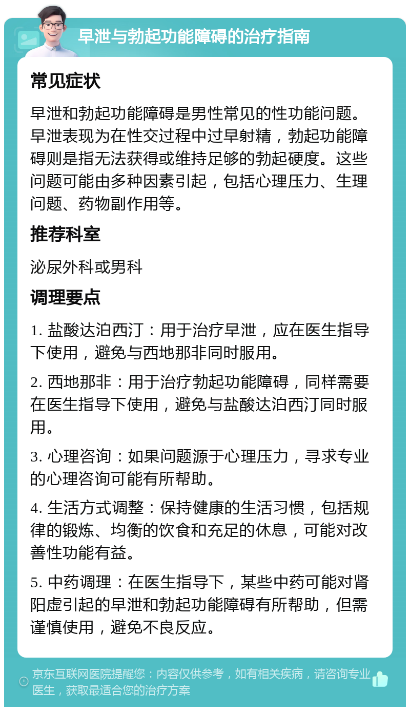 早泄与勃起功能障碍的治疗指南 常见症状 早泄和勃起功能障碍是男性常见的性功能问题。早泄表现为在性交过程中过早射精，勃起功能障碍则是指无法获得或维持足够的勃起硬度。这些问题可能由多种因素引起，包括心理压力、生理问题、药物副作用等。 推荐科室 泌尿外科或男科 调理要点 1. 盐酸达泊西汀：用于治疗早泄，应在医生指导下使用，避免与西地那非同时服用。 2. 西地那非：用于治疗勃起功能障碍，同样需要在医生指导下使用，避免与盐酸达泊西汀同时服用。 3. 心理咨询：如果问题源于心理压力，寻求专业的心理咨询可能有所帮助。 4. 生活方式调整：保持健康的生活习惯，包括规律的锻炼、均衡的饮食和充足的休息，可能对改善性功能有益。 5. 中药调理：在医生指导下，某些中药可能对肾阳虚引起的早泄和勃起功能障碍有所帮助，但需谨慎使用，避免不良反应。