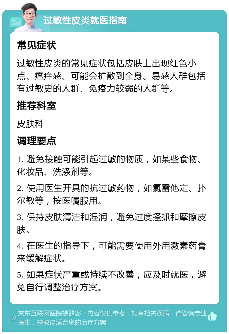 过敏性皮炎就医指南 常见症状 过敏性皮炎的常见症状包括皮肤上出现红色小点、瘙痒感、可能会扩散到全身。易感人群包括有过敏史的人群、免疫力较弱的人群等。 推荐科室 皮肤科 调理要点 1. 避免接触可能引起过敏的物质，如某些食物、化妆品、洗涤剂等。 2. 使用医生开具的抗过敏药物，如氯雷他定、扑尔敏等，按医嘱服用。 3. 保持皮肤清洁和湿润，避免过度搔抓和摩擦皮肤。 4. 在医生的指导下，可能需要使用外用激素药膏来缓解症状。 5. 如果症状严重或持续不改善，应及时就医，避免自行调整治疗方案。