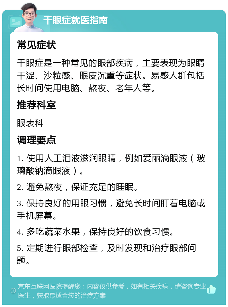 干眼症就医指南 常见症状 干眼症是一种常见的眼部疾病，主要表现为眼睛干涩、沙粒感、眼皮沉重等症状。易感人群包括长时间使用电脑、熬夜、老年人等。 推荐科室 眼表科 调理要点 1. 使用人工泪液滋润眼睛，例如爱丽滴眼液（玻璃酸钠滴眼液）。 2. 避免熬夜，保证充足的睡眠。 3. 保持良好的用眼习惯，避免长时间盯着电脑或手机屏幕。 4. 多吃蔬菜水果，保持良好的饮食习惯。 5. 定期进行眼部检查，及时发现和治疗眼部问题。