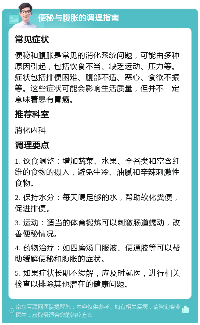 便秘与腹胀的调理指南 常见症状 便秘和腹胀是常见的消化系统问题，可能由多种原因引起，包括饮食不当、缺乏运动、压力等。症状包括排便困难、腹部不适、恶心、食欲不振等。这些症状可能会影响生活质量，但并不一定意味着患有胃癌。 推荐科室 消化内科 调理要点 1. 饮食调整：增加蔬菜、水果、全谷类和富含纤维的食物的摄入，避免生冷、油腻和辛辣刺激性食物。 2. 保持水分：每天喝足够的水，帮助软化粪便，促进排便。 3. 运动：适当的体育锻炼可以刺激肠道蠕动，改善便秘情况。 4. 药物治疗：如四磨汤口服液、便通胶等可以帮助缓解便秘和腹胀的症状。 5. 如果症状长期不缓解，应及时就医，进行相关检查以排除其他潜在的健康问题。