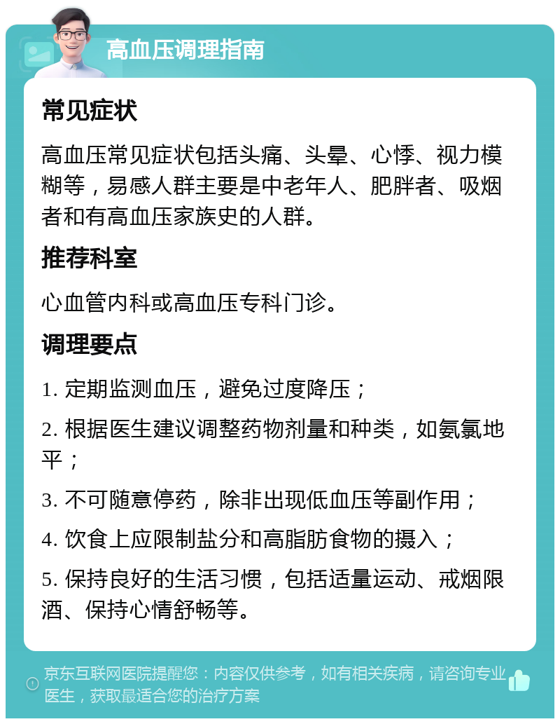 高血压调理指南 常见症状 高血压常见症状包括头痛、头晕、心悸、视力模糊等，易感人群主要是中老年人、肥胖者、吸烟者和有高血压家族史的人群。 推荐科室 心血管内科或高血压专科门诊。 调理要点 1. 定期监测血压，避免过度降压； 2. 根据医生建议调整药物剂量和种类，如氨氯地平； 3. 不可随意停药，除非出现低血压等副作用； 4. 饮食上应限制盐分和高脂肪食物的摄入； 5. 保持良好的生活习惯，包括适量运动、戒烟限酒、保持心情舒畅等。