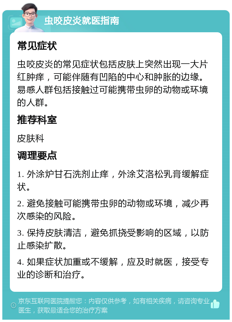 虫咬皮炎就医指南 常见症状 虫咬皮炎的常见症状包括皮肤上突然出现一大片红肿痒，可能伴随有凹陷的中心和肿胀的边缘。易感人群包括接触过可能携带虫卵的动物或环境的人群。 推荐科室 皮肤科 调理要点 1. 外涂炉甘石洗剂止痒，外涂艾洛松乳膏缓解症状。 2. 避免接触可能携带虫卵的动物或环境，减少再次感染的风险。 3. 保持皮肤清洁，避免抓挠受影响的区域，以防止感染扩散。 4. 如果症状加重或不缓解，应及时就医，接受专业的诊断和治疗。