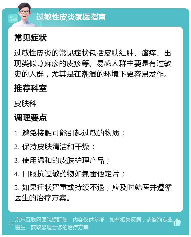 过敏性皮炎就医指南 常见症状 过敏性皮炎的常见症状包括皮肤红肿、瘙痒、出现类似荨麻疹的皮疹等。易感人群主要是有过敏史的人群，尤其是在潮湿的环境下更容易发作。 推荐科室 皮肤科 调理要点 1. 避免接触可能引起过敏的物质； 2. 保持皮肤清洁和干燥； 3. 使用温和的皮肤护理产品； 4. 口服抗过敏药物如氯雷他定片； 5. 如果症状严重或持续不退，应及时就医并遵循医生的治疗方案。