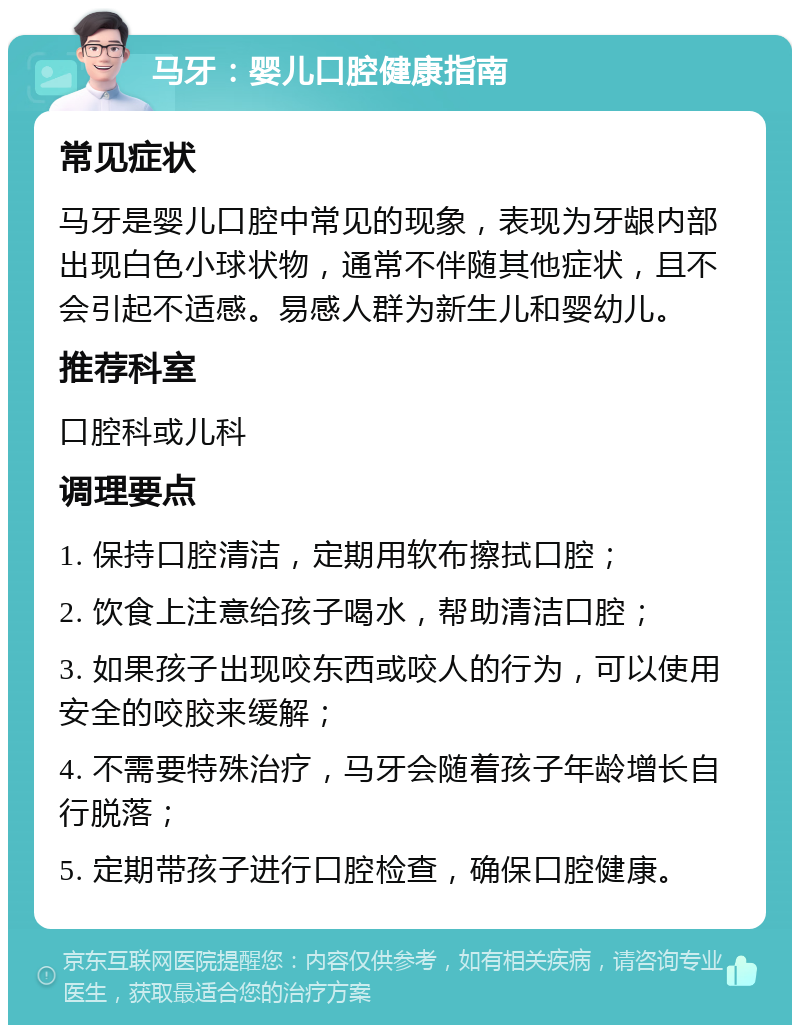 马牙：婴儿口腔健康指南 常见症状 马牙是婴儿口腔中常见的现象，表现为牙龈内部出现白色小球状物，通常不伴随其他症状，且不会引起不适感。易感人群为新生儿和婴幼儿。 推荐科室 口腔科或儿科 调理要点 1. 保持口腔清洁，定期用软布擦拭口腔； 2. 饮食上注意给孩子喝水，帮助清洁口腔； 3. 如果孩子出现咬东西或咬人的行为，可以使用安全的咬胶来缓解； 4. 不需要特殊治疗，马牙会随着孩子年龄增长自行脱落； 5. 定期带孩子进行口腔检查，确保口腔健康。