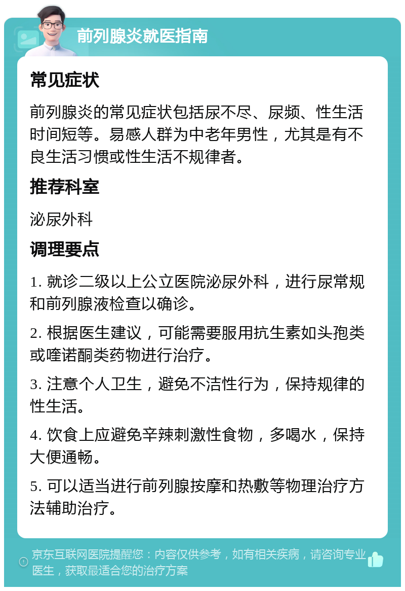 前列腺炎就医指南 常见症状 前列腺炎的常见症状包括尿不尽、尿频、性生活时间短等。易感人群为中老年男性，尤其是有不良生活习惯或性生活不规律者。 推荐科室 泌尿外科 调理要点 1. 就诊二级以上公立医院泌尿外科，进行尿常规和前列腺液检查以确诊。 2. 根据医生建议，可能需要服用抗生素如头孢类或喹诺酮类药物进行治疗。 3. 注意个人卫生，避免不洁性行为，保持规律的性生活。 4. 饮食上应避免辛辣刺激性食物，多喝水，保持大便通畅。 5. 可以适当进行前列腺按摩和热敷等物理治疗方法辅助治疗。