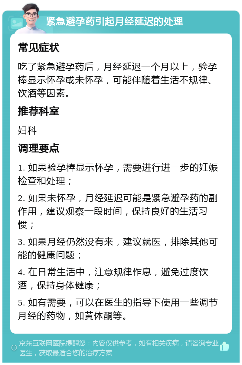 紧急避孕药引起月经延迟的处理 常见症状 吃了紧急避孕药后，月经延迟一个月以上，验孕棒显示怀孕或未怀孕，可能伴随着生活不规律、饮酒等因素。 推荐科室 妇科 调理要点 1. 如果验孕棒显示怀孕，需要进行进一步的妊娠检查和处理； 2. 如果未怀孕，月经延迟可能是紧急避孕药的副作用，建议观察一段时间，保持良好的生活习惯； 3. 如果月经仍然没有来，建议就医，排除其他可能的健康问题； 4. 在日常生活中，注意规律作息，避免过度饮酒，保持身体健康； 5. 如有需要，可以在医生的指导下使用一些调节月经的药物，如黄体酮等。