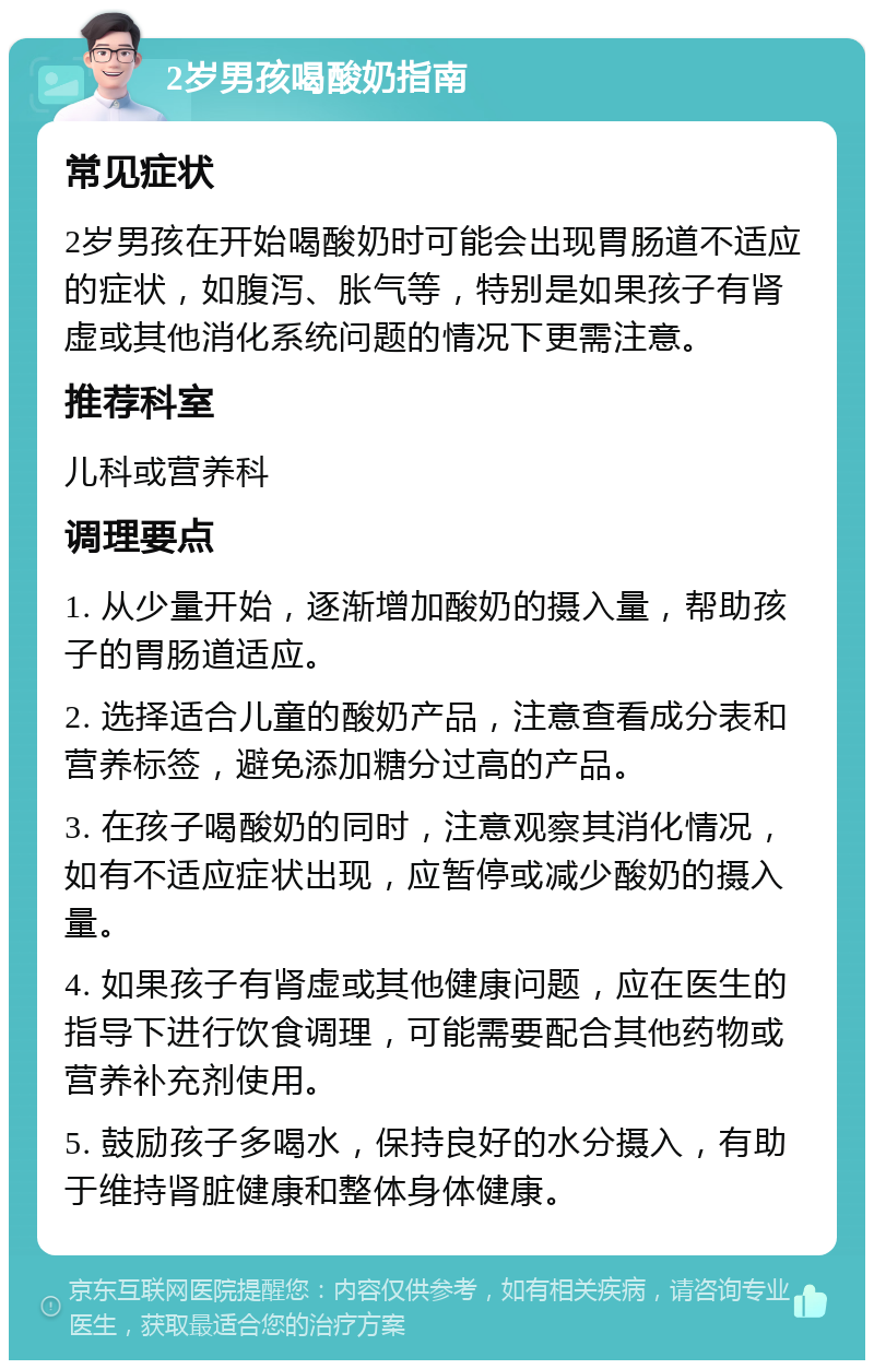 2岁男孩喝酸奶指南 常见症状 2岁男孩在开始喝酸奶时可能会出现胃肠道不适应的症状，如腹泻、胀气等，特别是如果孩子有肾虚或其他消化系统问题的情况下更需注意。 推荐科室 儿科或营养科 调理要点 1. 从少量开始，逐渐增加酸奶的摄入量，帮助孩子的胃肠道适应。 2. 选择适合儿童的酸奶产品，注意查看成分表和营养标签，避免添加糖分过高的产品。 3. 在孩子喝酸奶的同时，注意观察其消化情况，如有不适应症状出现，应暂停或减少酸奶的摄入量。 4. 如果孩子有肾虚或其他健康问题，应在医生的指导下进行饮食调理，可能需要配合其他药物或营养补充剂使用。 5. 鼓励孩子多喝水，保持良好的水分摄入，有助于维持肾脏健康和整体身体健康。