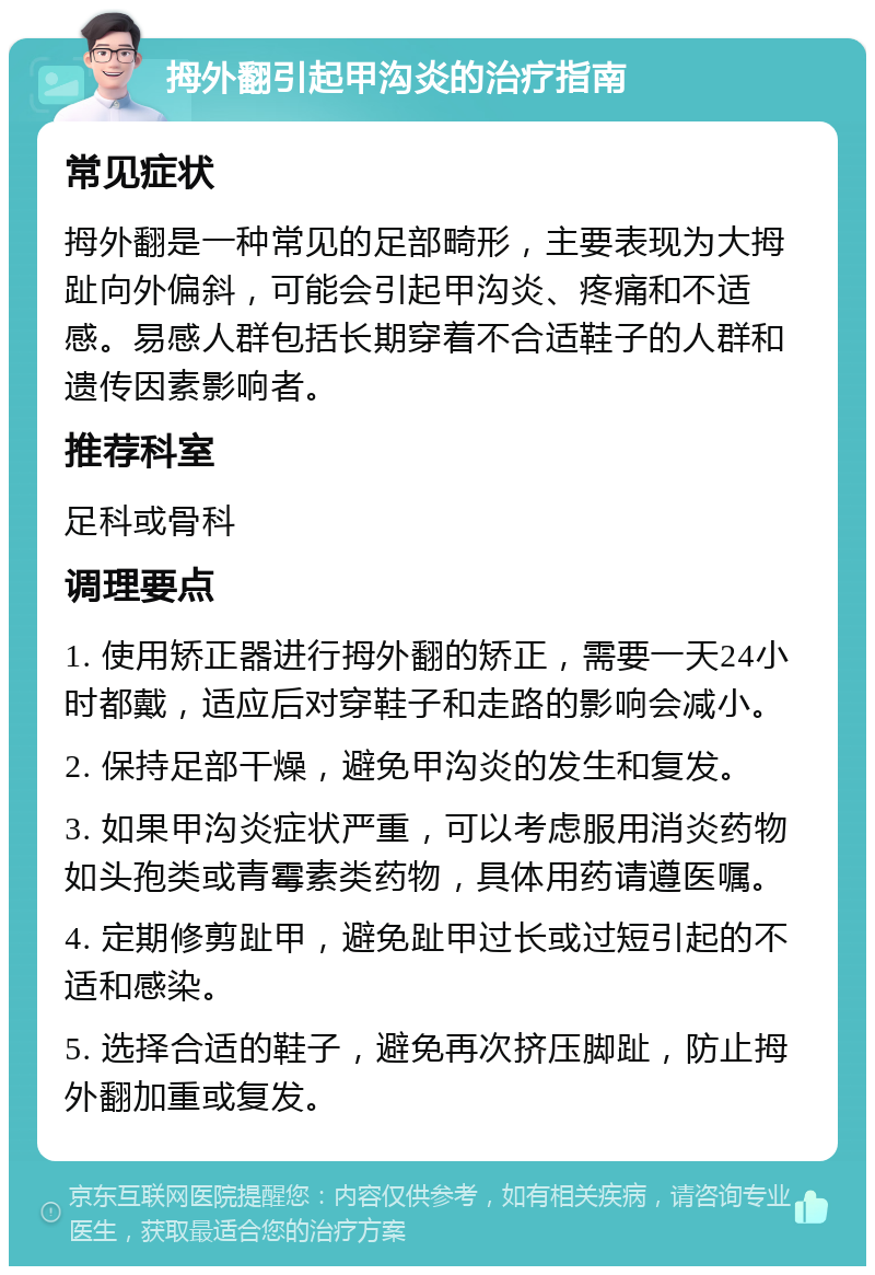 拇外翻引起甲沟炎的治疗指南 常见症状 拇外翻是一种常见的足部畸形，主要表现为大拇趾向外偏斜，可能会引起甲沟炎、疼痛和不适感。易感人群包括长期穿着不合适鞋子的人群和遗传因素影响者。 推荐科室 足科或骨科 调理要点 1. 使用矫正器进行拇外翻的矫正，需要一天24小时都戴，适应后对穿鞋子和走路的影响会减小。 2. 保持足部干燥，避免甲沟炎的发生和复发。 3. 如果甲沟炎症状严重，可以考虑服用消炎药物如头孢类或青霉素类药物，具体用药请遵医嘱。 4. 定期修剪趾甲，避免趾甲过长或过短引起的不适和感染。 5. 选择合适的鞋子，避免再次挤压脚趾，防止拇外翻加重或复发。