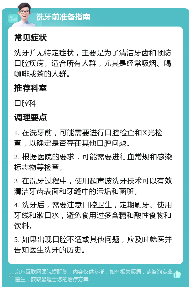 洗牙前准备指南 常见症状 洗牙并无特定症状，主要是为了清洁牙齿和预防口腔疾病。适合所有人群，尤其是经常吸烟、喝咖啡或茶的人群。 推荐科室 口腔科 调理要点 1. 在洗牙前，可能需要进行口腔检查和X光检查，以确定是否存在其他口腔问题。 2. 根据医院的要求，可能需要进行血常规和感染标志物等检查。 3. 在洗牙过程中，使用超声波洗牙技术可以有效清洁牙齿表面和牙缝中的污垢和菌斑。 4. 洗牙后，需要注意口腔卫生，定期刷牙、使用牙线和漱口水，避免食用过多含糖和酸性食物和饮料。 5. 如果出现口腔不适或其他问题，应及时就医并告知医生洗牙的历史。