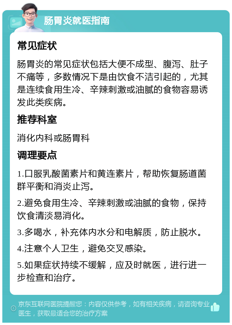 肠胃炎就医指南 常见症状 肠胃炎的常见症状包括大便不成型、腹泻、肚子不痛等，多数情况下是由饮食不洁引起的，尤其是连续食用生冷、辛辣刺激或油腻的食物容易诱发此类疾病。 推荐科室 消化内科或肠胃科 调理要点 1.口服乳酸菌素片和黄连素片，帮助恢复肠道菌群平衡和消炎止泻。 2.避免食用生冷、辛辣刺激或油腻的食物，保持饮食清淡易消化。 3.多喝水，补充体内水分和电解质，防止脱水。 4.注意个人卫生，避免交叉感染。 5.如果症状持续不缓解，应及时就医，进行进一步检查和治疗。