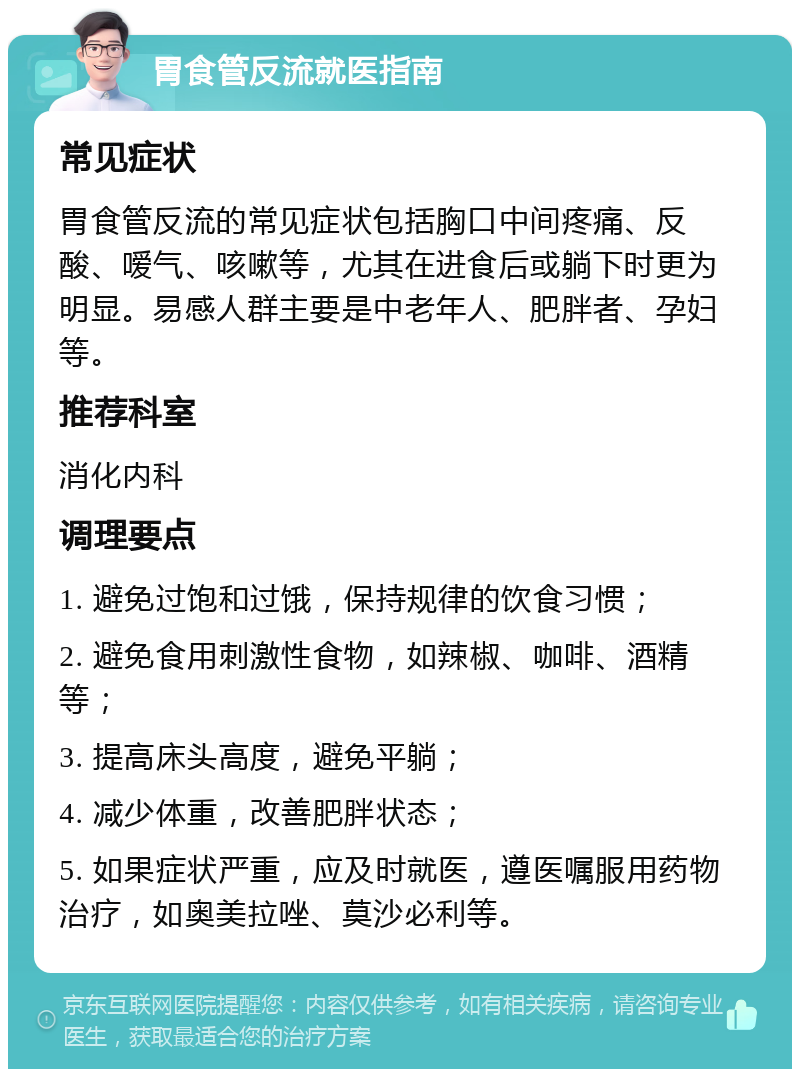 胃食管反流就医指南 常见症状 胃食管反流的常见症状包括胸口中间疼痛、反酸、嗳气、咳嗽等，尤其在进食后或躺下时更为明显。易感人群主要是中老年人、肥胖者、孕妇等。 推荐科室 消化内科 调理要点 1. 避免过饱和过饿，保持规律的饮食习惯； 2. 避免食用刺激性食物，如辣椒、咖啡、酒精等； 3. 提高床头高度，避免平躺； 4. 减少体重，改善肥胖状态； 5. 如果症状严重，应及时就医，遵医嘱服用药物治疗，如奥美拉唑、莫沙必利等。