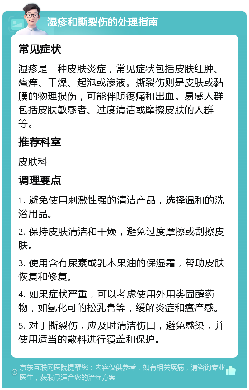 湿疹和撕裂伤的处理指南 常见症状 湿疹是一种皮肤炎症，常见症状包括皮肤红肿、瘙痒、干燥、起泡或渗液。撕裂伤则是皮肤或黏膜的物理损伤，可能伴随疼痛和出血。易感人群包括皮肤敏感者、过度清洁或摩擦皮肤的人群等。 推荐科室 皮肤科 调理要点 1. 避免使用刺激性强的清洁产品，选择温和的洗浴用品。 2. 保持皮肤清洁和干燥，避免过度摩擦或刮擦皮肤。 3. 使用含有尿素或乳木果油的保湿霜，帮助皮肤恢复和修复。 4. 如果症状严重，可以考虑使用外用类固醇药物，如氢化可的松乳膏等，缓解炎症和瘙痒感。 5. 对于撕裂伤，应及时清洁伤口，避免感染，并使用适当的敷料进行覆盖和保护。