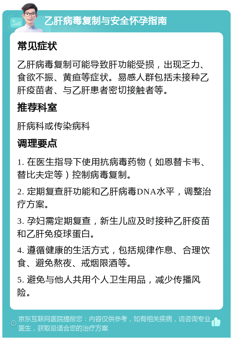 乙肝病毒复制与安全怀孕指南 常见症状 乙肝病毒复制可能导致肝功能受损，出现乏力、食欲不振、黄疸等症状。易感人群包括未接种乙肝疫苗者、与乙肝患者密切接触者等。 推荐科室 肝病科或传染病科 调理要点 1. 在医生指导下使用抗病毒药物（如恩替卡韦、替比夫定等）控制病毒复制。 2. 定期复查肝功能和乙肝病毒DNA水平，调整治疗方案。 3. 孕妇需定期复查，新生儿应及时接种乙肝疫苗和乙肝免疫球蛋白。 4. 遵循健康的生活方式，包括规律作息、合理饮食、避免熬夜、戒烟限酒等。 5. 避免与他人共用个人卫生用品，减少传播风险。