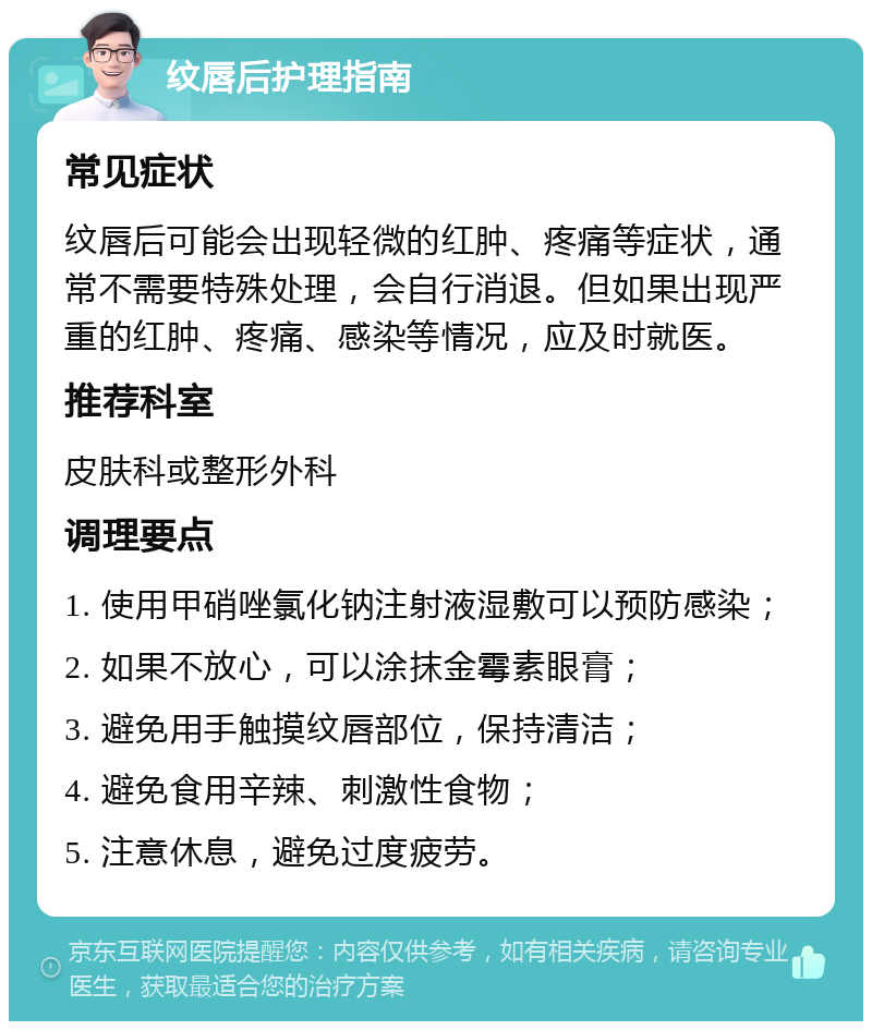 纹唇后护理指南 常见症状 纹唇后可能会出现轻微的红肿、疼痛等症状，通常不需要特殊处理，会自行消退。但如果出现严重的红肿、疼痛、感染等情况，应及时就医。 推荐科室 皮肤科或整形外科 调理要点 1. 使用甲硝唑氯化钠注射液湿敷可以预防感染； 2. 如果不放心，可以涂抹金霉素眼膏； 3. 避免用手触摸纹唇部位，保持清洁； 4. 避免食用辛辣、刺激性食物； 5. 注意休息，避免过度疲劳。