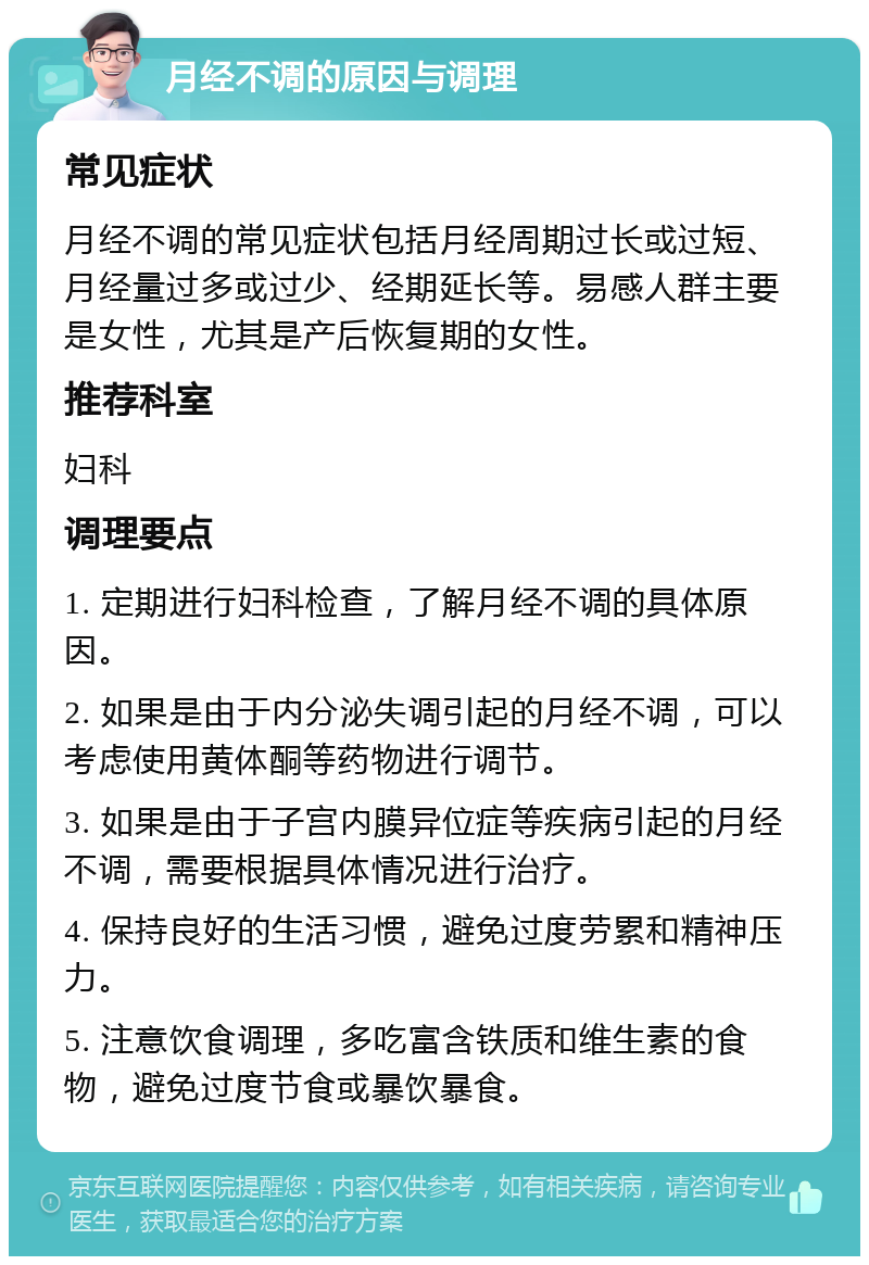 月经不调的原因与调理 常见症状 月经不调的常见症状包括月经周期过长或过短、月经量过多或过少、经期延长等。易感人群主要是女性，尤其是产后恢复期的女性。 推荐科室 妇科 调理要点 1. 定期进行妇科检查，了解月经不调的具体原因。 2. 如果是由于内分泌失调引起的月经不调，可以考虑使用黄体酮等药物进行调节。 3. 如果是由于子宫内膜异位症等疾病引起的月经不调，需要根据具体情况进行治疗。 4. 保持良好的生活习惯，避免过度劳累和精神压力。 5. 注意饮食调理，多吃富含铁质和维生素的食物，避免过度节食或暴饮暴食。