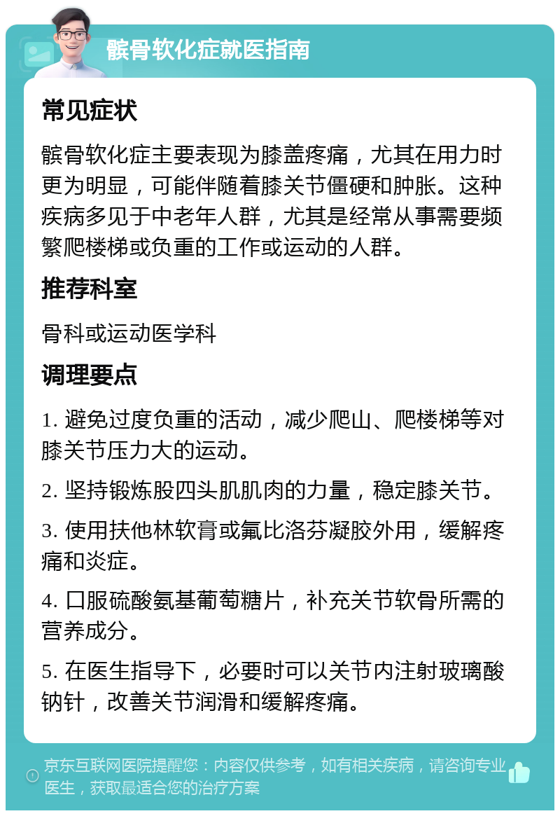 髌骨软化症就医指南 常见症状 髌骨软化症主要表现为膝盖疼痛，尤其在用力时更为明显，可能伴随着膝关节僵硬和肿胀。这种疾病多见于中老年人群，尤其是经常从事需要频繁爬楼梯或负重的工作或运动的人群。 推荐科室 骨科或运动医学科 调理要点 1. 避免过度负重的活动，减少爬山、爬楼梯等对膝关节压力大的运动。 2. 坚持锻炼股四头肌肌肉的力量，稳定膝关节。 3. 使用扶他林软膏或氟比洛芬凝胶外用，缓解疼痛和炎症。 4. 口服硫酸氨基葡萄糖片，补充关节软骨所需的营养成分。 5. 在医生指导下，必要时可以关节内注射玻璃酸钠针，改善关节润滑和缓解疼痛。