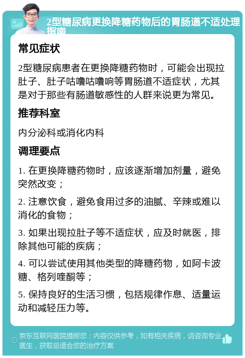 2型糖尿病更换降糖药物后的胃肠道不适处理指南 常见症状 2型糖尿病患者在更换降糖药物时，可能会出现拉肚子、肚子咕噜咕噜响等胃肠道不适症状，尤其是对于那些有肠道敏感性的人群来说更为常见。 推荐科室 内分泌科或消化内科 调理要点 1. 在更换降糖药物时，应该逐渐增加剂量，避免突然改变； 2. 注意饮食，避免食用过多的油腻、辛辣或难以消化的食物； 3. 如果出现拉肚子等不适症状，应及时就医，排除其他可能的疾病； 4. 可以尝试使用其他类型的降糖药物，如阿卡波糖、格列喹酮等； 5. 保持良好的生活习惯，包括规律作息、适量运动和减轻压力等。