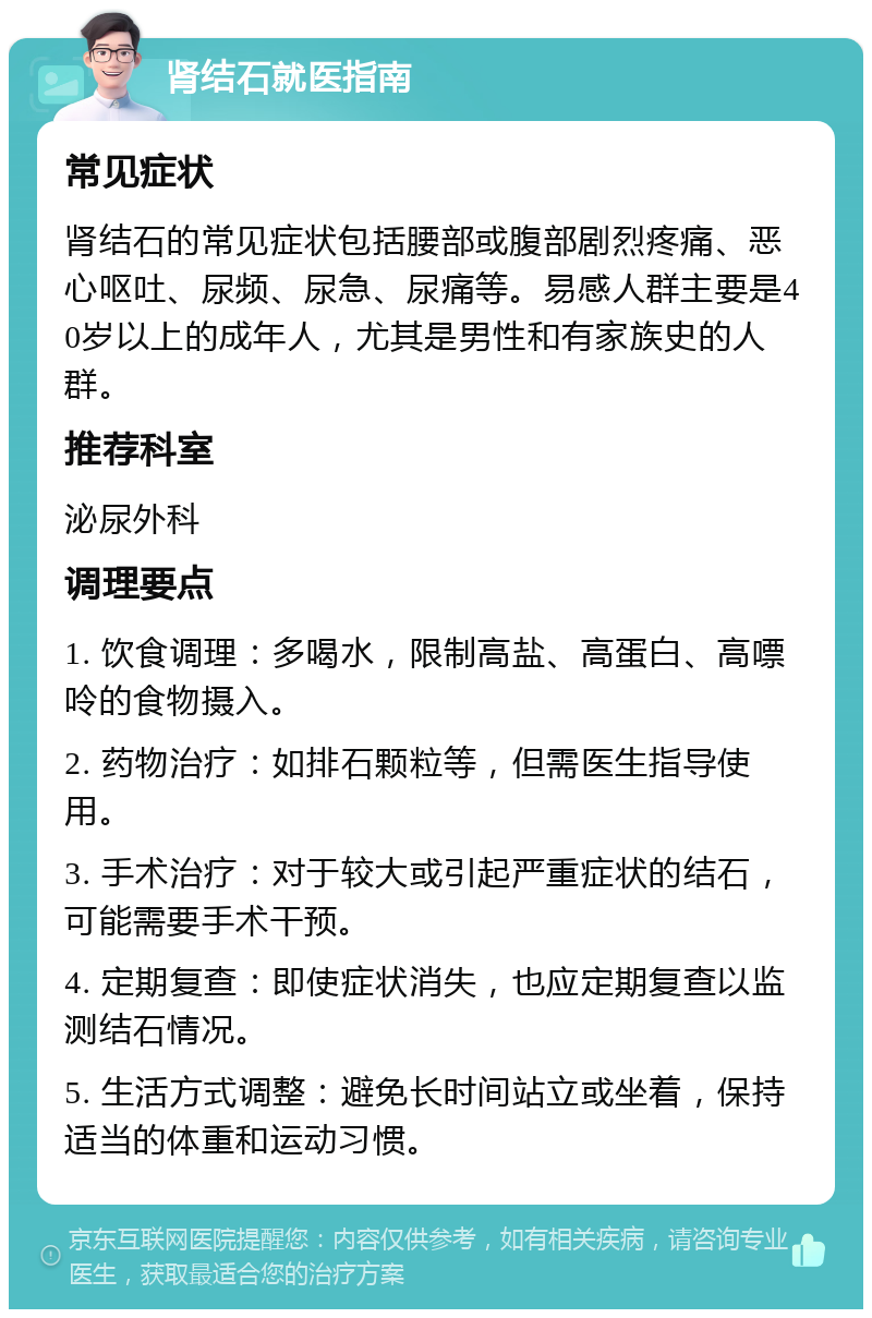 肾结石就医指南 常见症状 肾结石的常见症状包括腰部或腹部剧烈疼痛、恶心呕吐、尿频、尿急、尿痛等。易感人群主要是40岁以上的成年人，尤其是男性和有家族史的人群。 推荐科室 泌尿外科 调理要点 1. 饮食调理：多喝水，限制高盐、高蛋白、高嘌呤的食物摄入。 2. 药物治疗：如排石颗粒等，但需医生指导使用。 3. 手术治疗：对于较大或引起严重症状的结石，可能需要手术干预。 4. 定期复查：即使症状消失，也应定期复查以监测结石情况。 5. 生活方式调整：避免长时间站立或坐着，保持适当的体重和运动习惯。