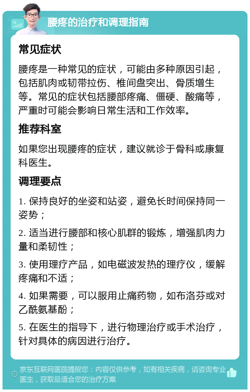 腰疼的治疗和调理指南 常见症状 腰疼是一种常见的症状，可能由多种原因引起，包括肌肉或韧带拉伤、椎间盘突出、骨质增生等。常见的症状包括腰部疼痛、僵硬、酸痛等，严重时可能会影响日常生活和工作效率。 推荐科室 如果您出现腰疼的症状，建议就诊于骨科或康复科医生。 调理要点 1. 保持良好的坐姿和站姿，避免长时间保持同一姿势； 2. 适当进行腰部和核心肌群的锻炼，增强肌肉力量和柔韧性； 3. 使用理疗产品，如电磁波发热的理疗仪，缓解疼痛和不适； 4. 如果需要，可以服用止痛药物，如布洛芬或对乙酰氨基酚； 5. 在医生的指导下，进行物理治疗或手术治疗，针对具体的病因进行治疗。