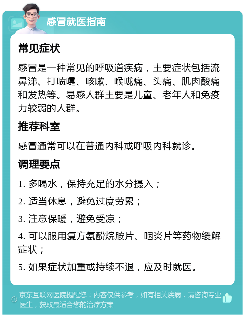 感冒就医指南 常见症状 感冒是一种常见的呼吸道疾病，主要症状包括流鼻涕、打喷嚏、咳嗽、喉咙痛、头痛、肌肉酸痛和发热等。易感人群主要是儿童、老年人和免疫力较弱的人群。 推荐科室 感冒通常可以在普通内科或呼吸内科就诊。 调理要点 1. 多喝水，保持充足的水分摄入； 2. 适当休息，避免过度劳累； 3. 注意保暖，避免受凉； 4. 可以服用复方氨酚烷胺片、咽炎片等药物缓解症状； 5. 如果症状加重或持续不退，应及时就医。