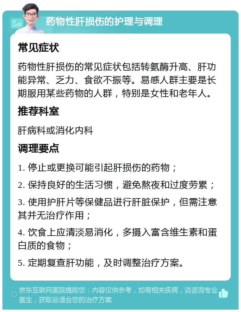 药物性肝损伤的护理与调理 常见症状 药物性肝损伤的常见症状包括转氨酶升高、肝功能异常、乏力、食欲不振等。易感人群主要是长期服用某些药物的人群，特别是女性和老年人。 推荐科室 肝病科或消化内科 调理要点 1. 停止或更换可能引起肝损伤的药物； 2. 保持良好的生活习惯，避免熬夜和过度劳累； 3. 使用护肝片等保健品进行肝脏保护，但需注意其并无治疗作用； 4. 饮食上应清淡易消化，多摄入富含维生素和蛋白质的食物； 5. 定期复查肝功能，及时调整治疗方案。