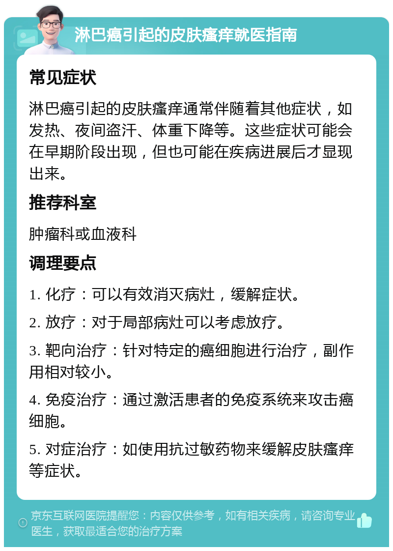 淋巴癌引起的皮肤瘙痒就医指南 常见症状 淋巴癌引起的皮肤瘙痒通常伴随着其他症状，如发热、夜间盗汗、体重下降等。这些症状可能会在早期阶段出现，但也可能在疾病进展后才显现出来。 推荐科室 肿瘤科或血液科 调理要点 1. 化疗：可以有效消灭病灶，缓解症状。 2. 放疗：对于局部病灶可以考虑放疗。 3. 靶向治疗：针对特定的癌细胞进行治疗，副作用相对较小。 4. 免疫治疗：通过激活患者的免疫系统来攻击癌细胞。 5. 对症治疗：如使用抗过敏药物来缓解皮肤瘙痒等症状。