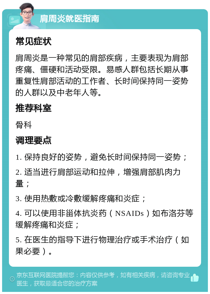 肩周炎就医指南 常见症状 肩周炎是一种常见的肩部疾病，主要表现为肩部疼痛、僵硬和活动受限。易感人群包括长期从事重复性肩部活动的工作者、长时间保持同一姿势的人群以及中老年人等。 推荐科室 骨科 调理要点 1. 保持良好的姿势，避免长时间保持同一姿势； 2. 适当进行肩部运动和拉伸，增强肩部肌肉力量； 3. 使用热敷或冷敷缓解疼痛和炎症； 4. 可以使用非甾体抗炎药（NSAIDs）如布洛芬等缓解疼痛和炎症； 5. 在医生的指导下进行物理治疗或手术治疗（如果必要）。