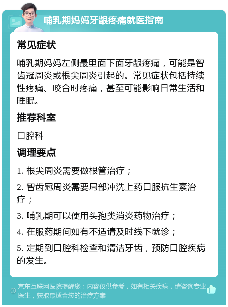 哺乳期妈妈牙龈疼痛就医指南 常见症状 哺乳期妈妈左侧最里面下面牙龈疼痛，可能是智齿冠周炎或根尖周炎引起的。常见症状包括持续性疼痛、咬合时疼痛，甚至可能影响日常生活和睡眠。 推荐科室 口腔科 调理要点 1. 根尖周炎需要做根管治疗； 2. 智齿冠周炎需要局部冲洗上药口服抗生素治疗； 3. 哺乳期可以使用头孢类消炎药物治疗； 4. 在服药期间如有不适请及时线下就诊； 5. 定期到口腔科检查和清洁牙齿，预防口腔疾病的发生。