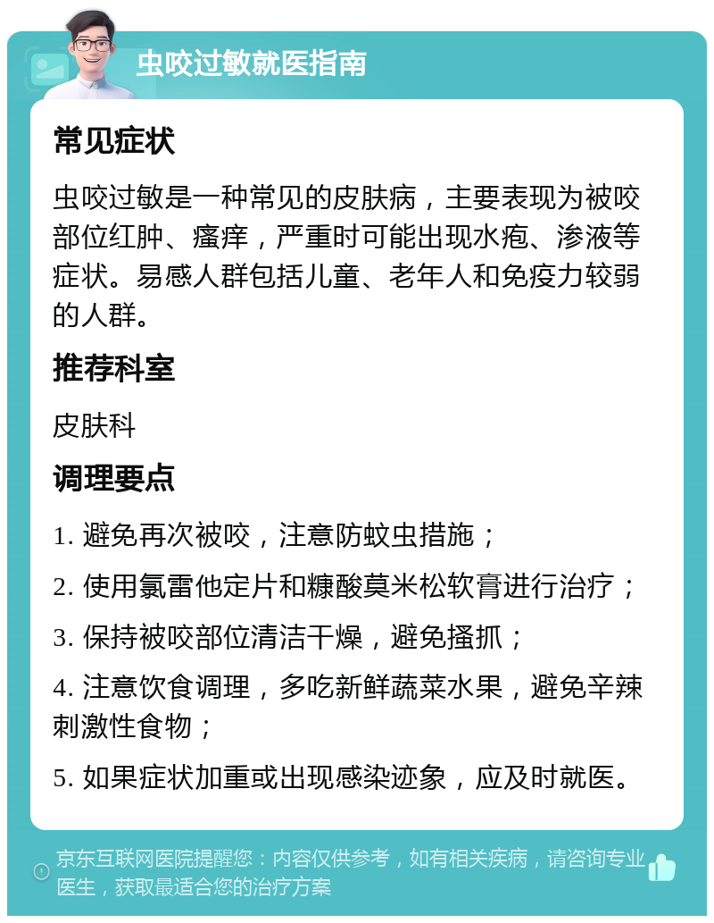 虫咬过敏就医指南 常见症状 虫咬过敏是一种常见的皮肤病，主要表现为被咬部位红肿、瘙痒，严重时可能出现水疱、渗液等症状。易感人群包括儿童、老年人和免疫力较弱的人群。 推荐科室 皮肤科 调理要点 1. 避免再次被咬，注意防蚊虫措施； 2. 使用氯雷他定片和糠酸莫米松软膏进行治疗； 3. 保持被咬部位清洁干燥，避免搔抓； 4. 注意饮食调理，多吃新鲜蔬菜水果，避免辛辣刺激性食物； 5. 如果症状加重或出现感染迹象，应及时就医。