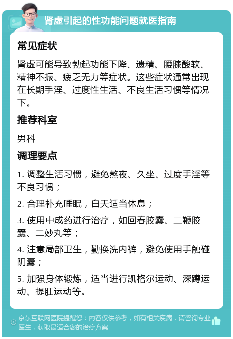 肾虚引起的性功能问题就医指南 常见症状 肾虚可能导致勃起功能下降、遗精、腰膝酸软、精神不振、疲乏无力等症状。这些症状通常出现在长期手淫、过度性生活、不良生活习惯等情况下。 推荐科室 男科 调理要点 1. 调整生活习惯，避免熬夜、久坐、过度手淫等不良习惯； 2. 合理补充睡眠，白天适当休息； 3. 使用中成药进行治疗，如回春胶囊、三鞭胶囊、二妙丸等； 4. 注意局部卫生，勤换洗内裤，避免使用手触碰阴囊； 5. 加强身体锻炼，适当进行凯格尔运动、深蹲运动、提肛运动等。