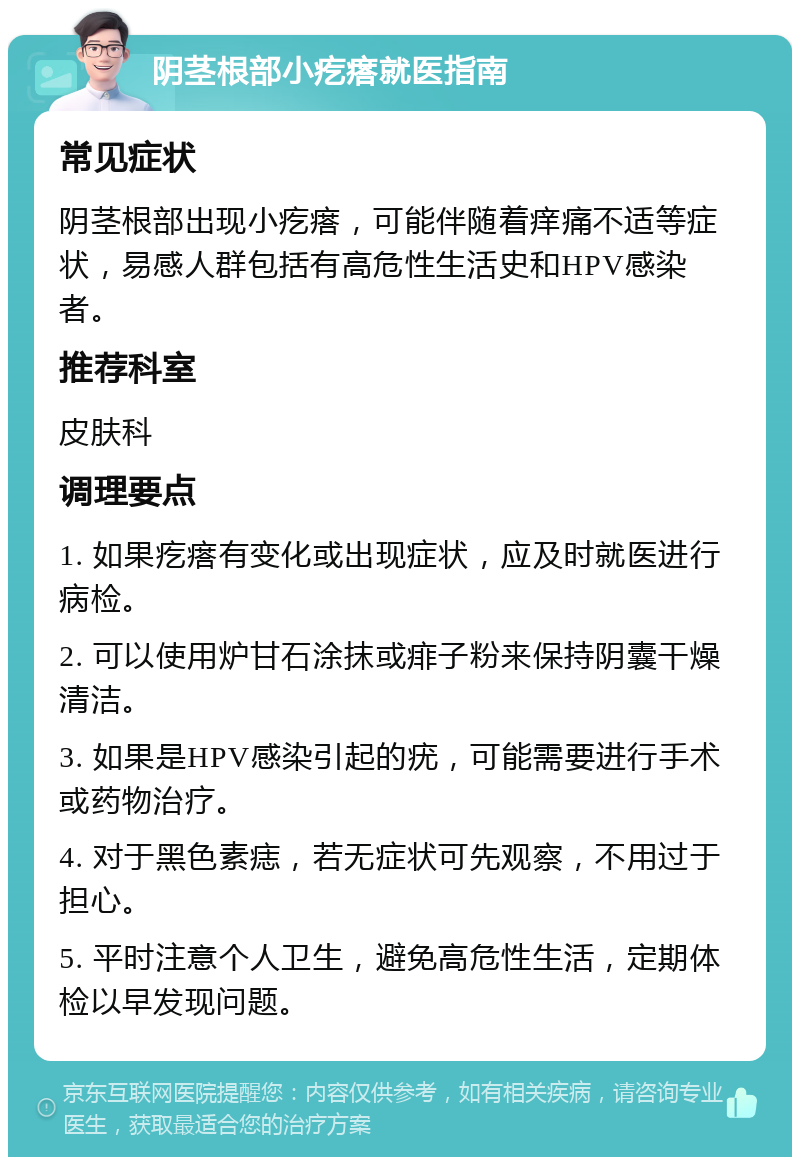 阴茎根部小疙瘩就医指南 常见症状 阴茎根部出现小疙瘩，可能伴随着痒痛不适等症状，易感人群包括有高危性生活史和HPV感染者。 推荐科室 皮肤科 调理要点 1. 如果疙瘩有变化或出现症状，应及时就医进行病检。 2. 可以使用炉甘石涂抹或痱子粉来保持阴囊干燥清洁。 3. 如果是HPV感染引起的疣，可能需要进行手术或药物治疗。 4. 对于黑色素痣，若无症状可先观察，不用过于担心。 5. 平时注意个人卫生，避免高危性生活，定期体检以早发现问题。