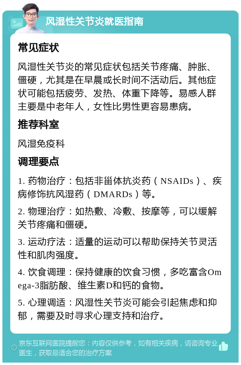 风湿性关节炎就医指南 常见症状 风湿性关节炎的常见症状包括关节疼痛、肿胀、僵硬，尤其是在早晨或长时间不活动后。其他症状可能包括疲劳、发热、体重下降等。易感人群主要是中老年人，女性比男性更容易患病。 推荐科室 风湿免疫科 调理要点 1. 药物治疗：包括非甾体抗炎药（NSAIDs）、疾病修饰抗风湿药（DMARDs）等。 2. 物理治疗：如热敷、冷敷、按摩等，可以缓解关节疼痛和僵硬。 3. 运动疗法：适量的运动可以帮助保持关节灵活性和肌肉强度。 4. 饮食调理：保持健康的饮食习惯，多吃富含Omega-3脂肪酸、维生素D和钙的食物。 5. 心理调适：风湿性关节炎可能会引起焦虑和抑郁，需要及时寻求心理支持和治疗。