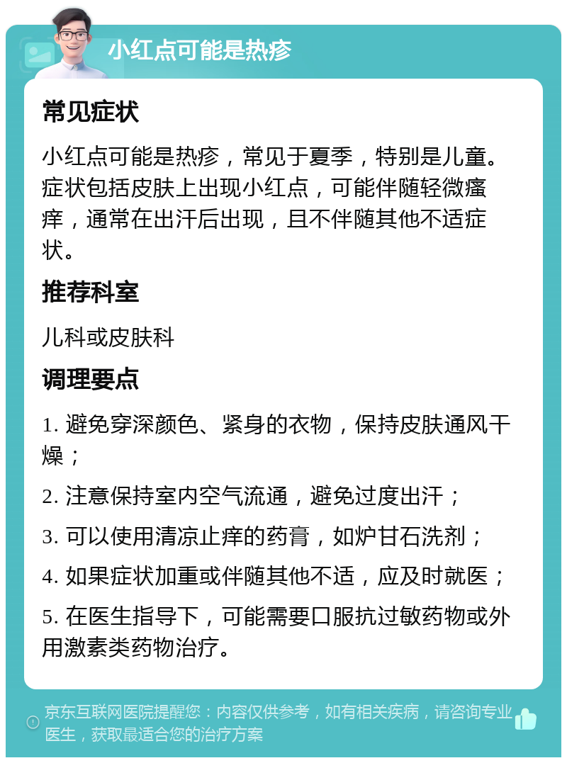 小红点可能是热疹 常见症状 小红点可能是热疹，常见于夏季，特别是儿童。症状包括皮肤上出现小红点，可能伴随轻微瘙痒，通常在出汗后出现，且不伴随其他不适症状。 推荐科室 儿科或皮肤科 调理要点 1. 避免穿深颜色、紧身的衣物，保持皮肤通风干燥； 2. 注意保持室内空气流通，避免过度出汗； 3. 可以使用清凉止痒的药膏，如炉甘石洗剂； 4. 如果症状加重或伴随其他不适，应及时就医； 5. 在医生指导下，可能需要口服抗过敏药物或外用激素类药物治疗。