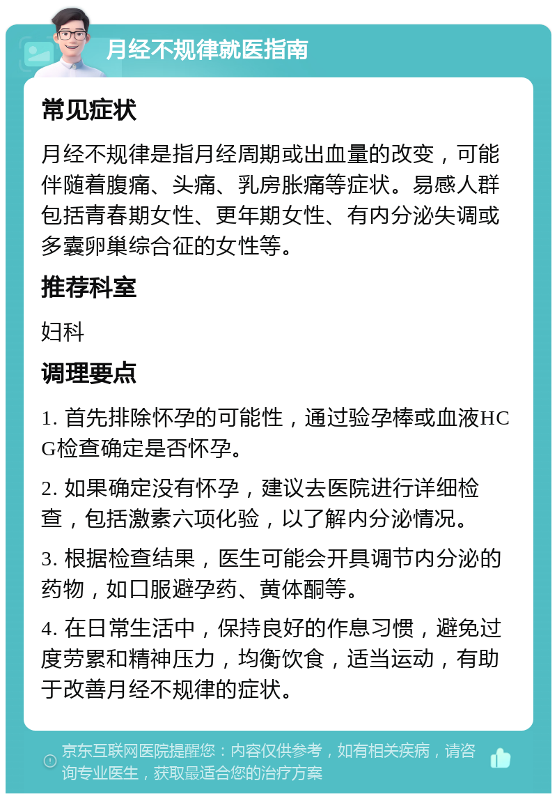 月经不规律就医指南 常见症状 月经不规律是指月经周期或出血量的改变，可能伴随着腹痛、头痛、乳房胀痛等症状。易感人群包括青春期女性、更年期女性、有内分泌失调或多囊卵巢综合征的女性等。 推荐科室 妇科 调理要点 1. 首先排除怀孕的可能性，通过验孕棒或血液HCG检查确定是否怀孕。 2. 如果确定没有怀孕，建议去医院进行详细检查，包括激素六项化验，以了解内分泌情况。 3. 根据检查结果，医生可能会开具调节内分泌的药物，如口服避孕药、黄体酮等。 4. 在日常生活中，保持良好的作息习惯，避免过度劳累和精神压力，均衡饮食，适当运动，有助于改善月经不规律的症状。