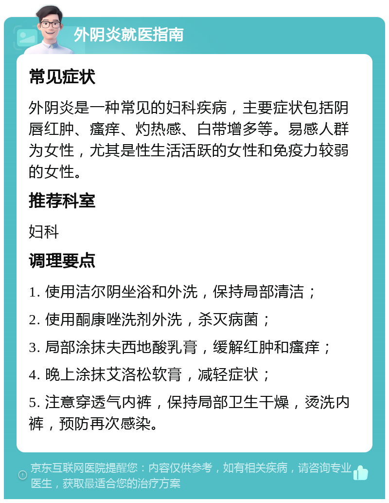 外阴炎就医指南 常见症状 外阴炎是一种常见的妇科疾病，主要症状包括阴唇红肿、瘙痒、灼热感、白带增多等。易感人群为女性，尤其是性生活活跃的女性和免疫力较弱的女性。 推荐科室 妇科 调理要点 1. 使用洁尔阴坐浴和外洗，保持局部清洁； 2. 使用酮康唑洗剂外洗，杀灭病菌； 3. 局部涂抹夫西地酸乳膏，缓解红肿和瘙痒； 4. 晚上涂抹艾洛松软膏，减轻症状； 5. 注意穿透气内裤，保持局部卫生干燥，烫洗内裤，预防再次感染。