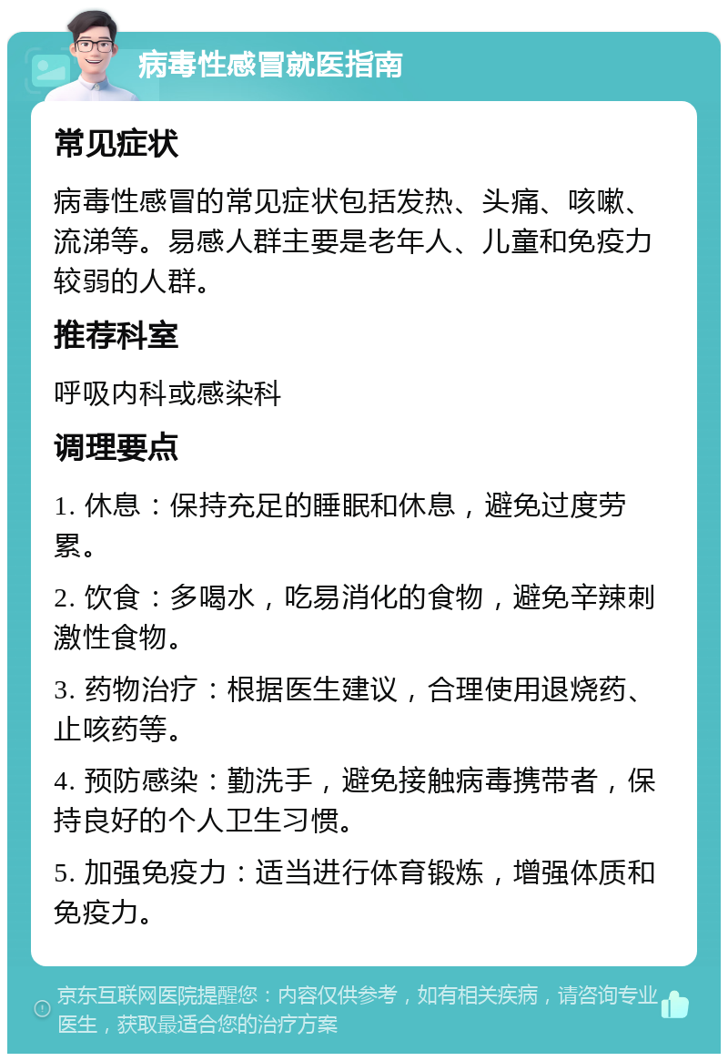 病毒性感冒就医指南 常见症状 病毒性感冒的常见症状包括发热、头痛、咳嗽、流涕等。易感人群主要是老年人、儿童和免疫力较弱的人群。 推荐科室 呼吸内科或感染科 调理要点 1. 休息：保持充足的睡眠和休息，避免过度劳累。 2. 饮食：多喝水，吃易消化的食物，避免辛辣刺激性食物。 3. 药物治疗：根据医生建议，合理使用退烧药、止咳药等。 4. 预防感染：勤洗手，避免接触病毒携带者，保持良好的个人卫生习惯。 5. 加强免疫力：适当进行体育锻炼，增强体质和免疫力。