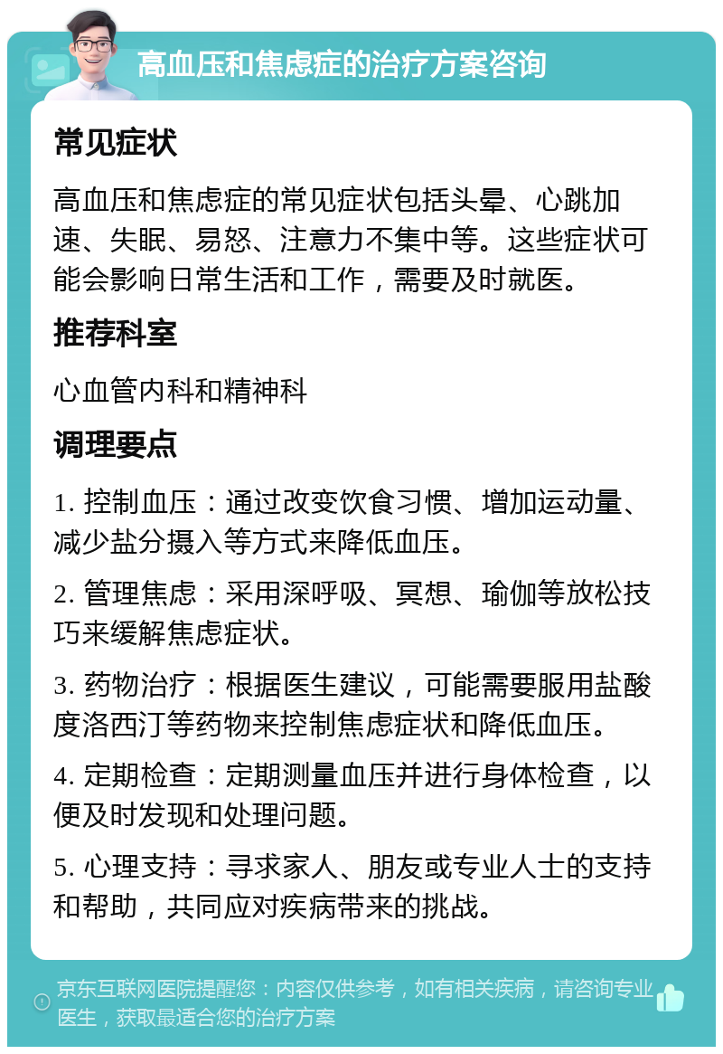 高血压和焦虑症的治疗方案咨询 常见症状 高血压和焦虑症的常见症状包括头晕、心跳加速、失眠、易怒、注意力不集中等。这些症状可能会影响日常生活和工作，需要及时就医。 推荐科室 心血管内科和精神科 调理要点 1. 控制血压：通过改变饮食习惯、增加运动量、减少盐分摄入等方式来降低血压。 2. 管理焦虑：采用深呼吸、冥想、瑜伽等放松技巧来缓解焦虑症状。 3. 药物治疗：根据医生建议，可能需要服用盐酸度洛西汀等药物来控制焦虑症状和降低血压。 4. 定期检查：定期测量血压并进行身体检查，以便及时发现和处理问题。 5. 心理支持：寻求家人、朋友或专业人士的支持和帮助，共同应对疾病带来的挑战。