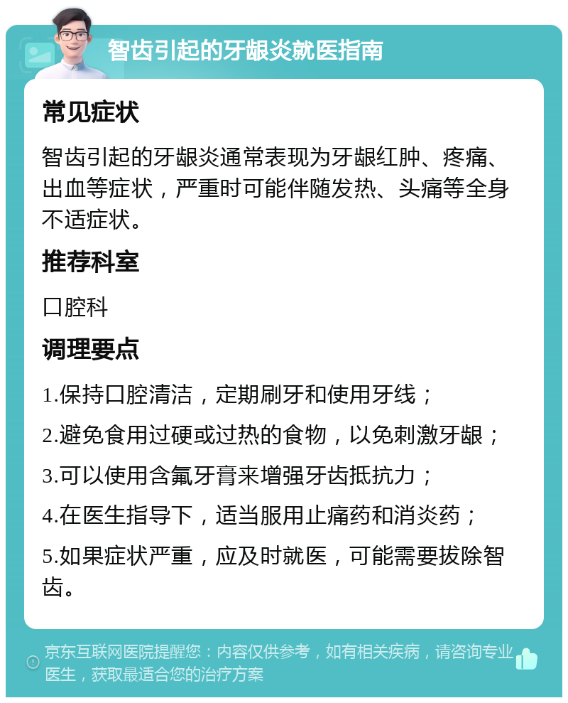 智齿引起的牙龈炎就医指南 常见症状 智齿引起的牙龈炎通常表现为牙龈红肿、疼痛、出血等症状，严重时可能伴随发热、头痛等全身不适症状。 推荐科室 口腔科 调理要点 1.保持口腔清洁，定期刷牙和使用牙线； 2.避免食用过硬或过热的食物，以免刺激牙龈； 3.可以使用含氟牙膏来增强牙齿抵抗力； 4.在医生指导下，适当服用止痛药和消炎药； 5.如果症状严重，应及时就医，可能需要拔除智齿。